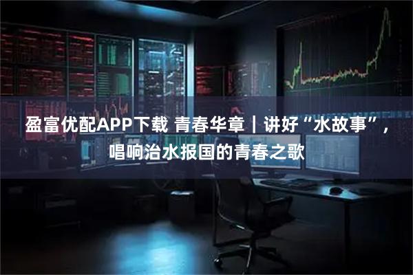 盈富优配APP下载 青春华章｜讲好“水故事”，唱响治水报国的青春之歌