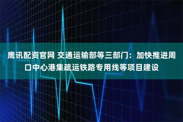 鹰讯配资官网 交通运输部等三部门：加快推进周口中心港集疏运铁路专用线等项目建设