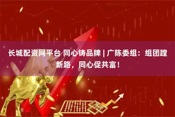 长城配资网平台 同心铸品牌 | 广陈委组：组团蹚新路，同心促共富！