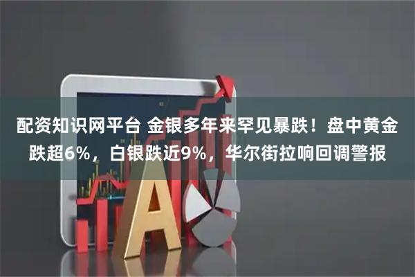 配资知识网平台 金银多年来罕见暴跌！盘中黄金跌超6%，白银跌近9%，华尔街拉响回调警报