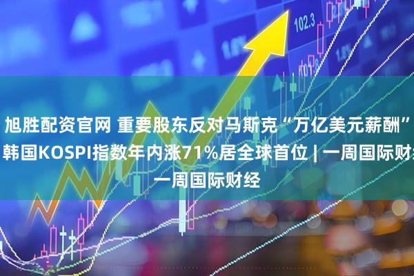 旭胜配资官网 重要股东反对马斯克“万亿美元薪酬”；韩国KOSPI指数年内涨71%居全球首位 | 一周国际财经