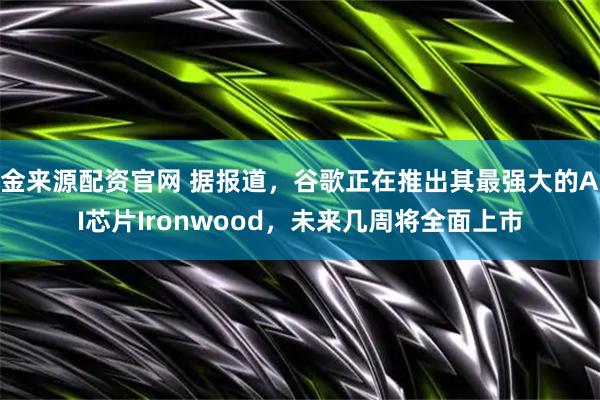 金来源配资官网 据报道，谷歌正在推出其最强大的AI芯片Ironwood，未来几周将全面上市
