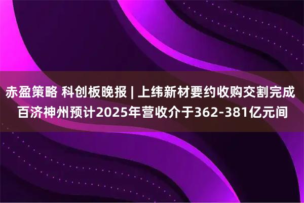 赤盈策略 科创板晚报 | 上纬新材要约收购交割完成 百济神州预计2025年营收介于362-381亿元间