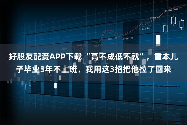 好股友配资APP下载 “高不成低不就”，重本儿子毕业3年不上班，我用这3招把他拉了回来