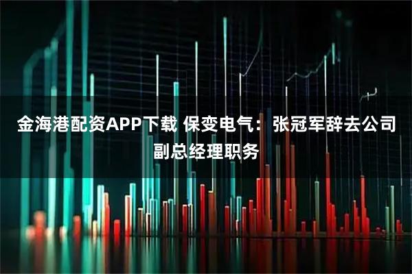 金海港配资APP下载 保变电气：张冠军辞去公司副总经理职务