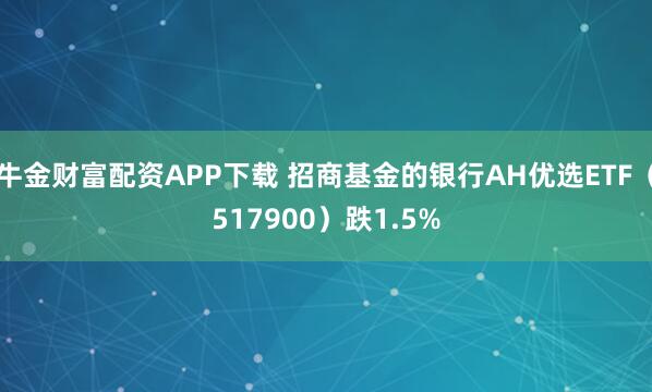 牛金财富配资APP下载 招商基金的银行AH优选ETF（517900）跌1.5%