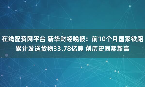 在线配资网平台 新华财经晚报：前10个月国家铁路累计发送货物33.78亿吨 创历史同期新高
