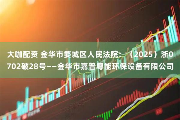 大咖配资 金华市婺城区人民法院：（2025）浙0702破28号——金华市嘉普粤能环保设备有限公司