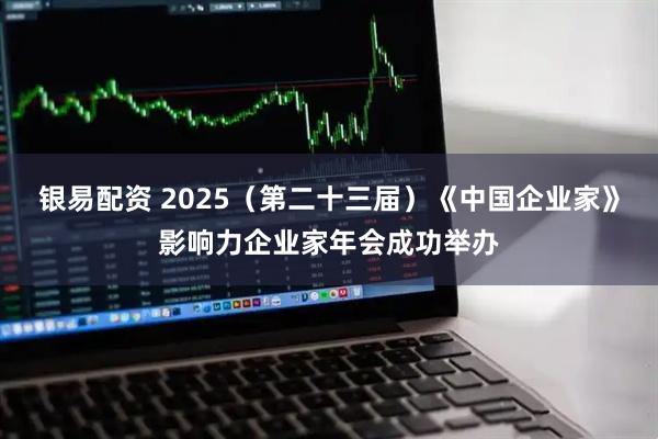 银易配资 2025（第二十三届）《中国企业家》影响力企业家年会成功举办