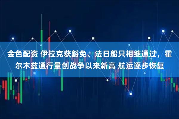 金色配资 伊拉克获豁免、法日船只相继通过，霍尔木兹通行量创战争以来新高 航运逐步恢复