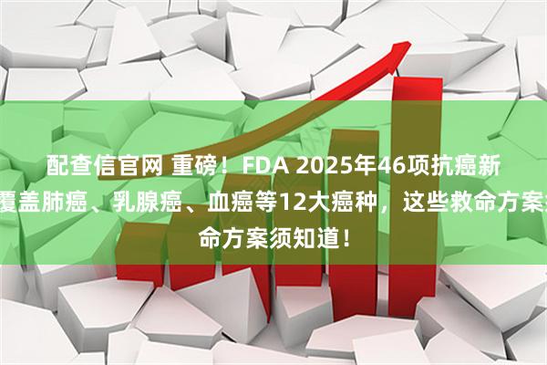 配查信官网 重磅！FDA 2025年46项抗癌新突破，覆盖肺癌、乳腺癌、血癌等12大癌种，这些救命方案须知道！