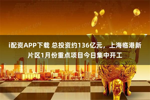i配资APP下载 总投资约136亿元，上海临港新片区1月份重点项目今日集中开工