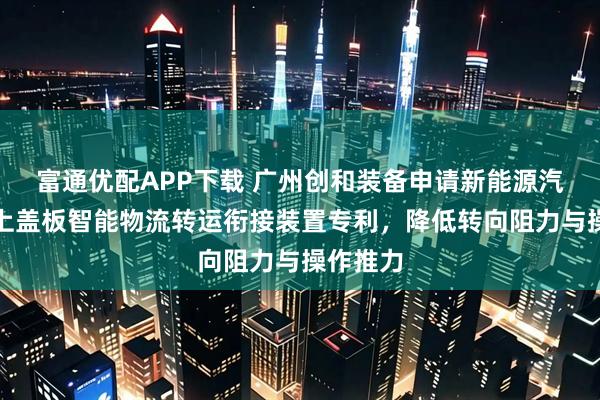 富通优配APP下载 广州创和装备申请新能源汽车电池上盖板智能物流转运衔接装置专利，降低转向阻力与操作推力