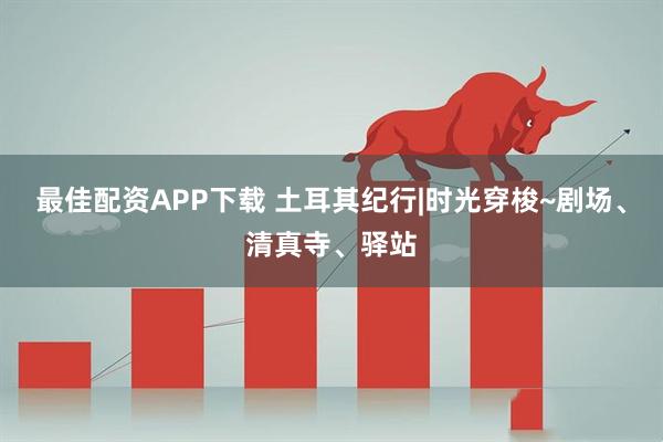 最佳配资APP下载 土耳其纪行|时光穿梭~剧场、清真寺、驿站