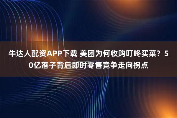 牛达人配资APP下载 美团为何收购叮咚买菜？50亿落子背后即时零售竞争走向拐点