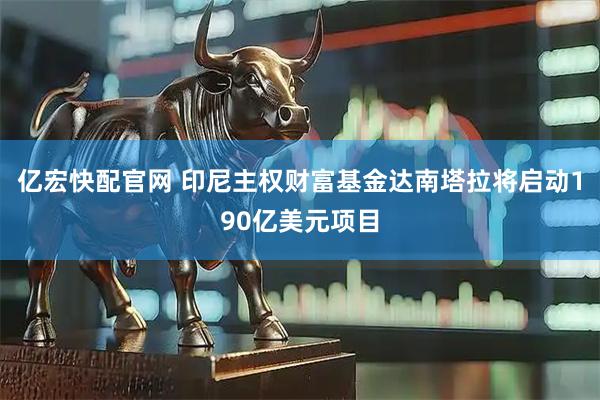 亿宏快配官网 印尼主权财富基金达南塔拉将启动190亿美元项目