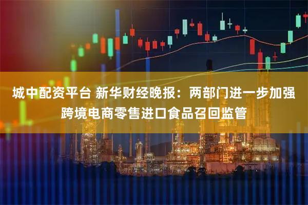 城中配资平台 新华财经晚报：两部门进一步加强跨境电商零售进口食品召回监管