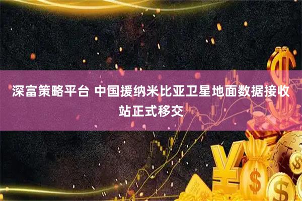 深富策略平台 中国援纳米比亚卫星地面数据接收站正式移交