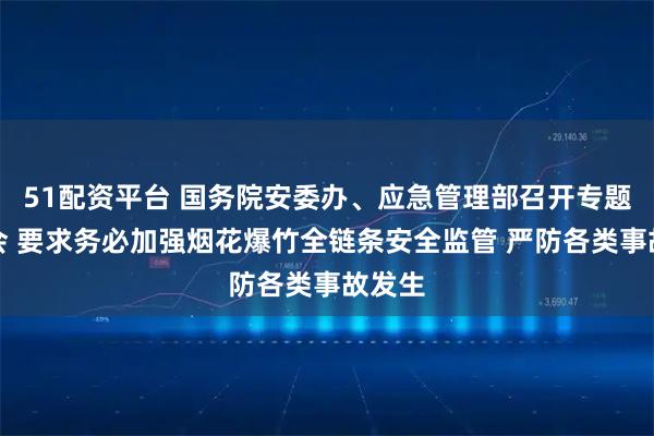 51配资平台 国务院安委办、应急管理部召开专题调度会 要求务必加强烟花爆竹全链条安全监管 严防各类事故发生