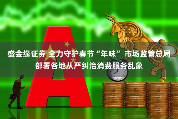 盛金缘证券 全力守护春节“年味” 市场监管总局部署各地从严纠治消费服务乱象