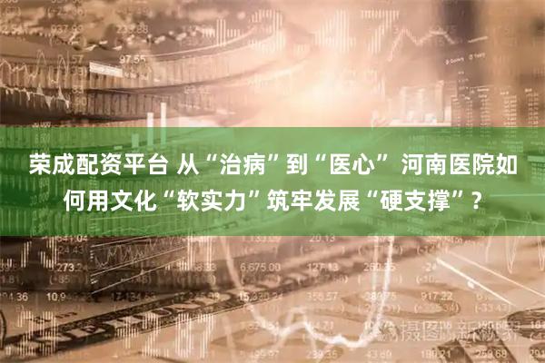 荣成配资平台 从“治病”到“医心” 河南医院如何用文化“软实力”筑牢发展“硬支撑”？