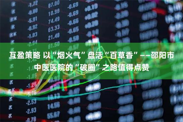 互盈策略 以“烟火气”盘活“百草香”——邵阳市中医医院的“破圈”之路值得点赞