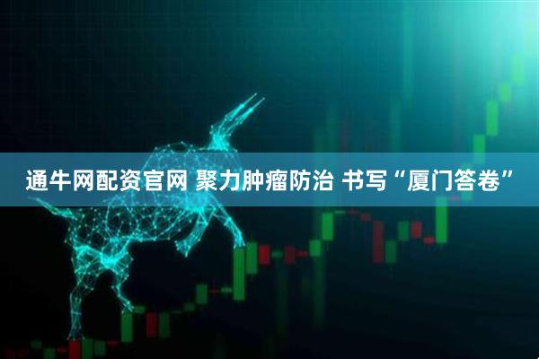 通牛网配资官网 聚力肿瘤防治 书写“厦门答卷”