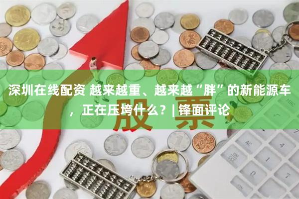 深圳在线配资 越来越重、越来越“胖”的新能源车，正在压垮什么？| 锋面评论