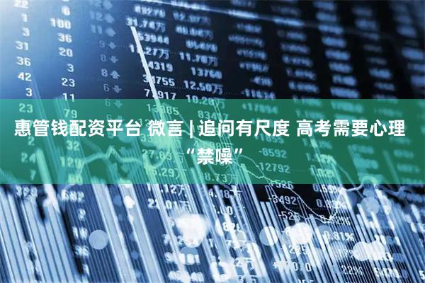 惠管钱配资平台 微言 | 追问有尺度 高考需要心理 “禁噪”