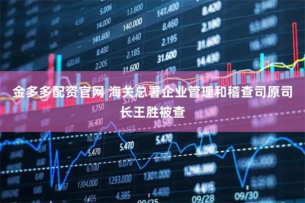 金多多配资官网 海关总署企业管理和稽查司原司长王胜被查