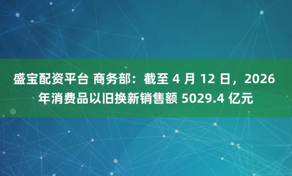 盛宝配资平台 商务部：截至 4 月 12 日，2026 年消费品以旧换新销售额 5029.4 亿元