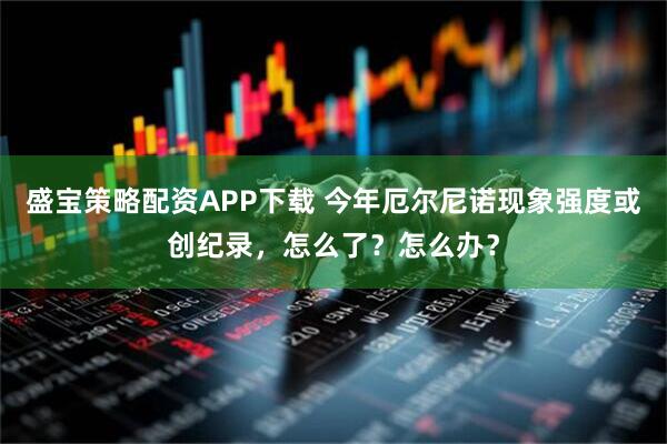 盛宝策略配资APP下载 今年厄尔尼诺现象强度或创纪录，怎么了？怎么办？