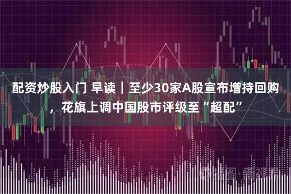 配资炒股入门 早读｜至少30家A股宣布增持回购，花旗上调中国股市评级至“超配”